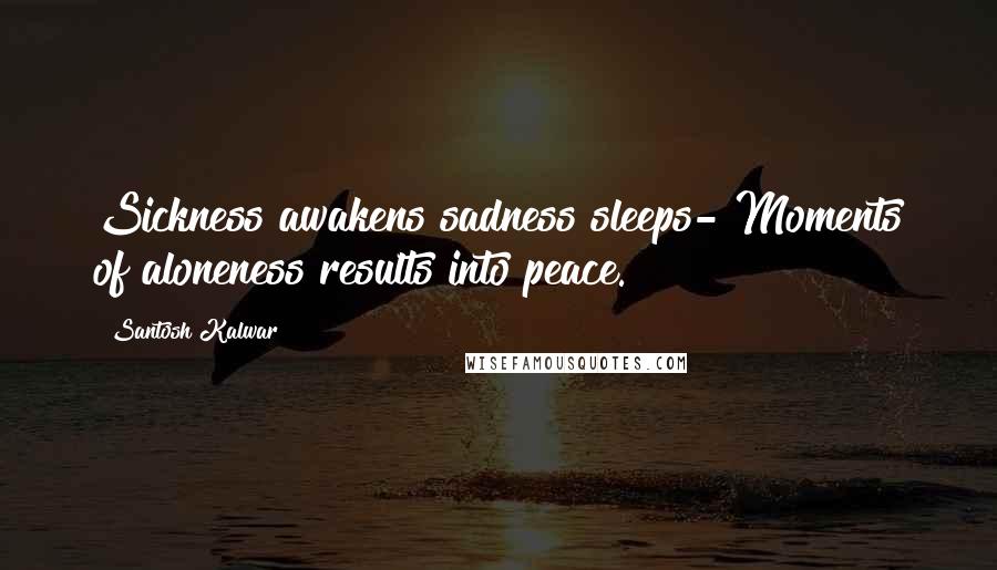Santosh Kalwar Quotes: Sickness awakens sadness sleeps- Moments of aloneness results into peace.