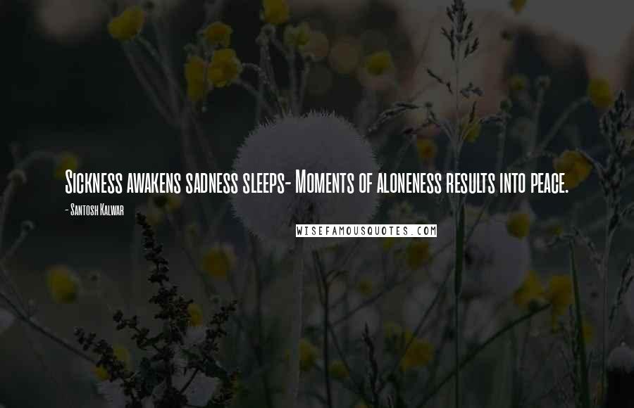 Santosh Kalwar Quotes: Sickness awakens sadness sleeps- Moments of aloneness results into peace.