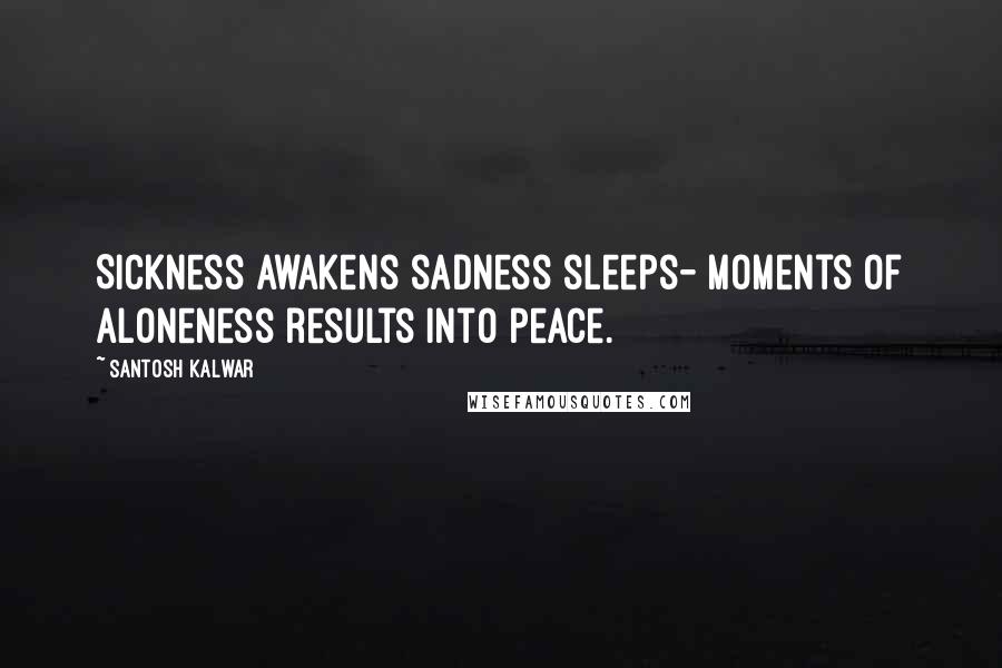 Santosh Kalwar Quotes: Sickness awakens sadness sleeps- Moments of aloneness results into peace.