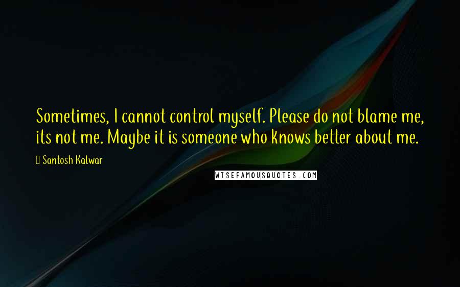 Santosh Kalwar Quotes: Sometimes, I cannot control myself. Please do not blame me, its not me. Maybe it is someone who knows better about me.