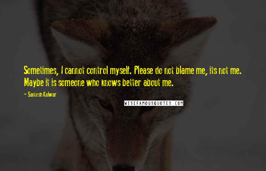 Santosh Kalwar Quotes: Sometimes, I cannot control myself. Please do not blame me, its not me. Maybe it is someone who knows better about me.