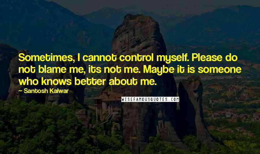 Santosh Kalwar Quotes: Sometimes, I cannot control myself. Please do not blame me, its not me. Maybe it is someone who knows better about me.