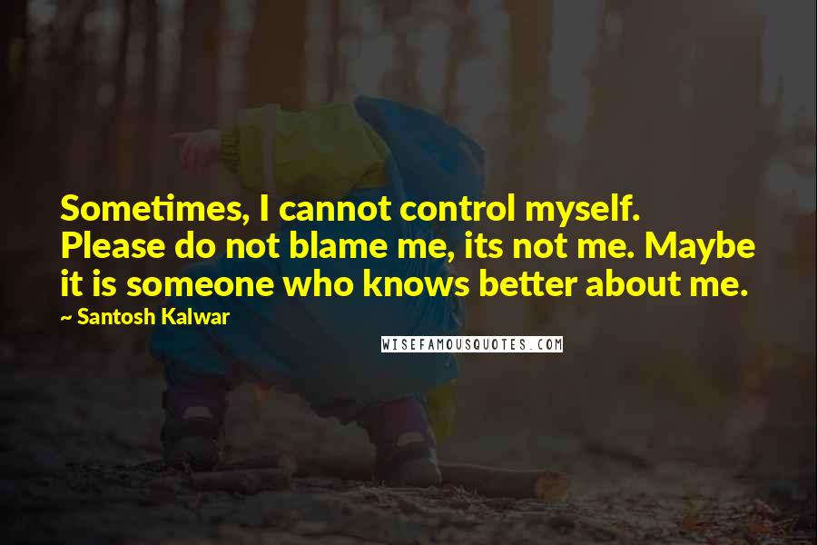 Santosh Kalwar Quotes: Sometimes, I cannot control myself. Please do not blame me, its not me. Maybe it is someone who knows better about me.