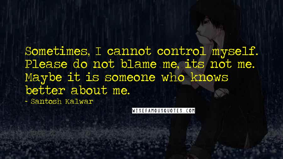 Santosh Kalwar Quotes: Sometimes, I cannot control myself. Please do not blame me, its not me. Maybe it is someone who knows better about me.