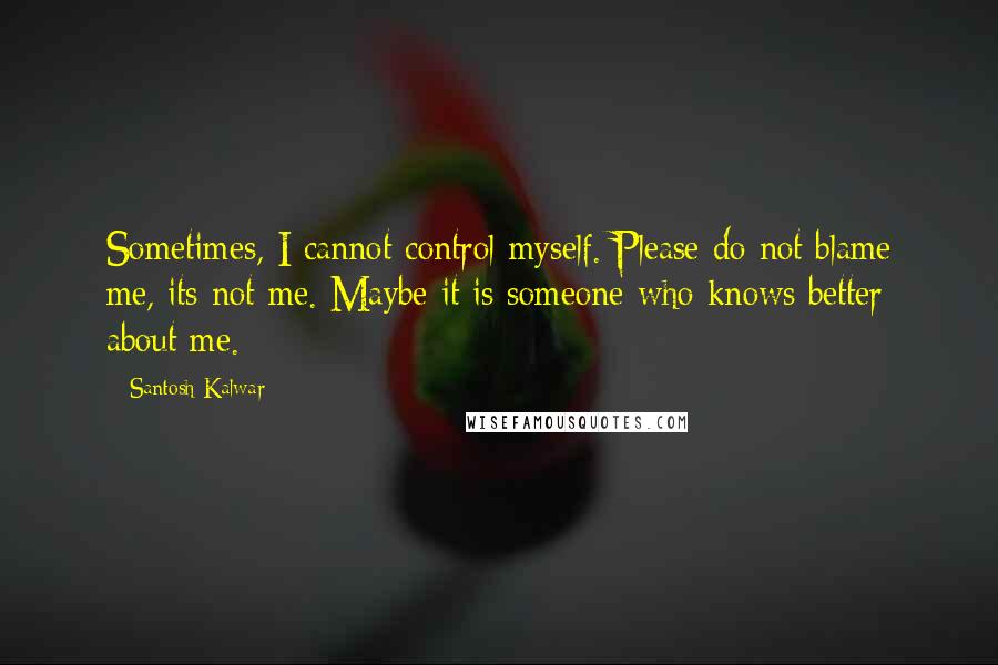 Santosh Kalwar Quotes: Sometimes, I cannot control myself. Please do not blame me, its not me. Maybe it is someone who knows better about me.