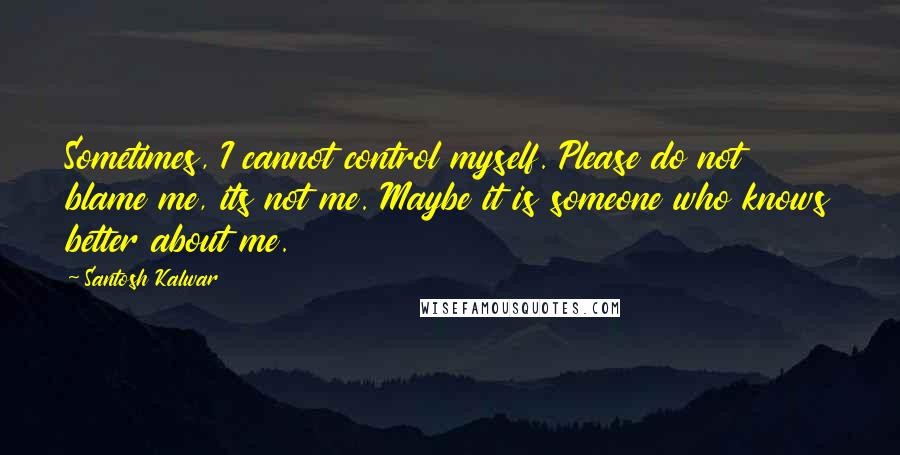 Santosh Kalwar Quotes: Sometimes, I cannot control myself. Please do not blame me, its not me. Maybe it is someone who knows better about me.