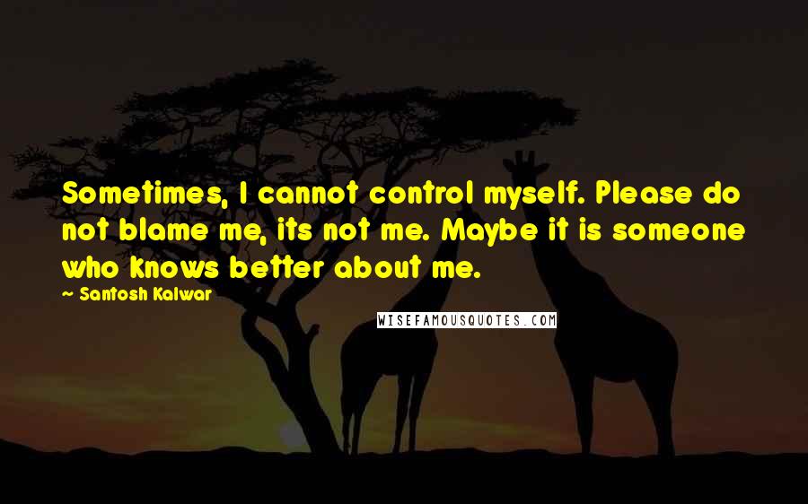 Santosh Kalwar Quotes: Sometimes, I cannot control myself. Please do not blame me, its not me. Maybe it is someone who knows better about me.