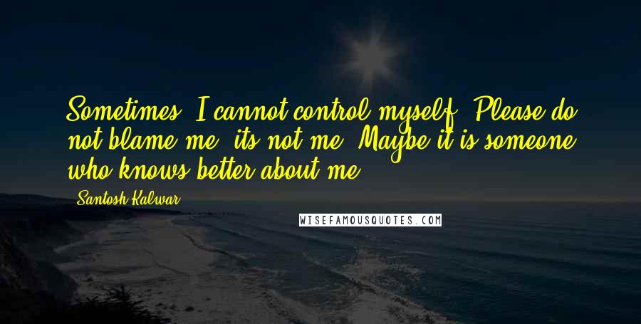 Santosh Kalwar Quotes: Sometimes, I cannot control myself. Please do not blame me, its not me. Maybe it is someone who knows better about me.