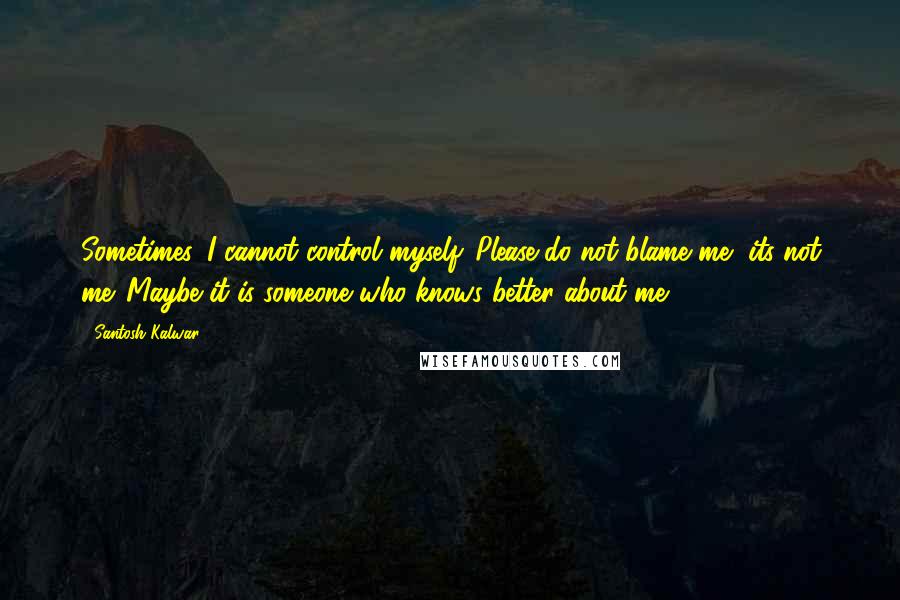 Santosh Kalwar Quotes: Sometimes, I cannot control myself. Please do not blame me, its not me. Maybe it is someone who knows better about me.