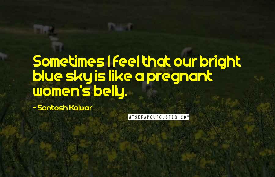 Santosh Kalwar Quotes: Sometimes I feel that our bright blue sky is like a pregnant women's belly.