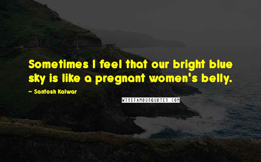 Santosh Kalwar Quotes: Sometimes I feel that our bright blue sky is like a pregnant women's belly.