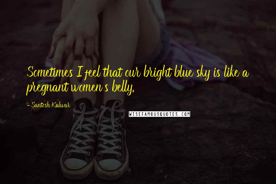 Santosh Kalwar Quotes: Sometimes I feel that our bright blue sky is like a pregnant women's belly.