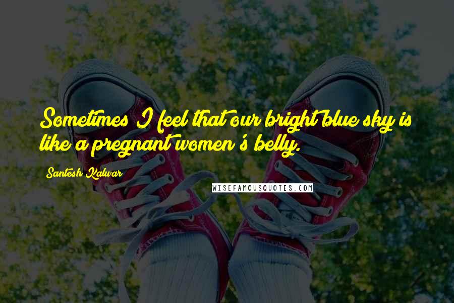 Santosh Kalwar Quotes: Sometimes I feel that our bright blue sky is like a pregnant women's belly.