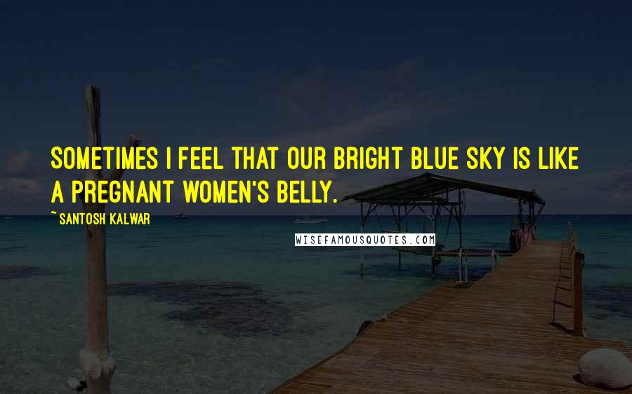Santosh Kalwar Quotes: Sometimes I feel that our bright blue sky is like a pregnant women's belly.