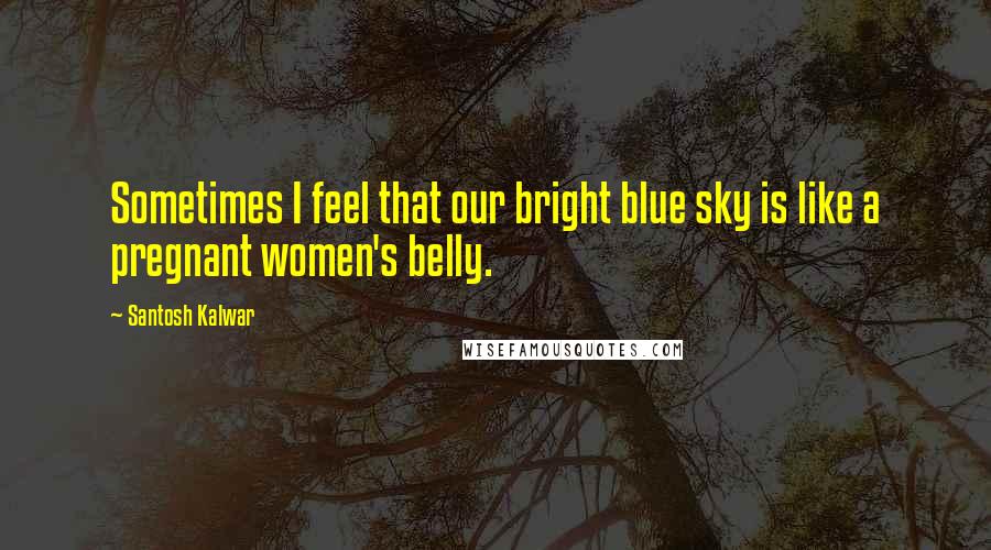 Santosh Kalwar Quotes: Sometimes I feel that our bright blue sky is like a pregnant women's belly.