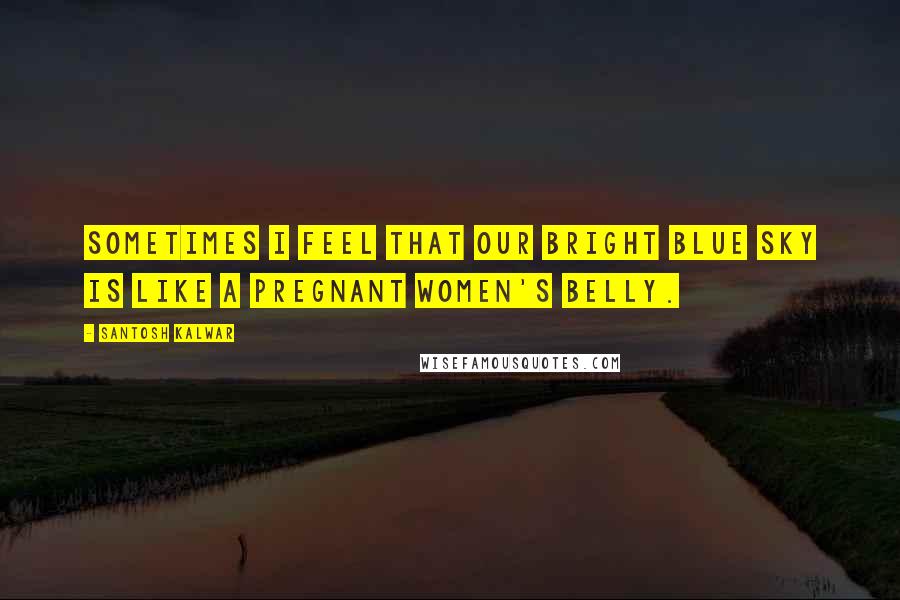 Santosh Kalwar Quotes: Sometimes I feel that our bright blue sky is like a pregnant women's belly.