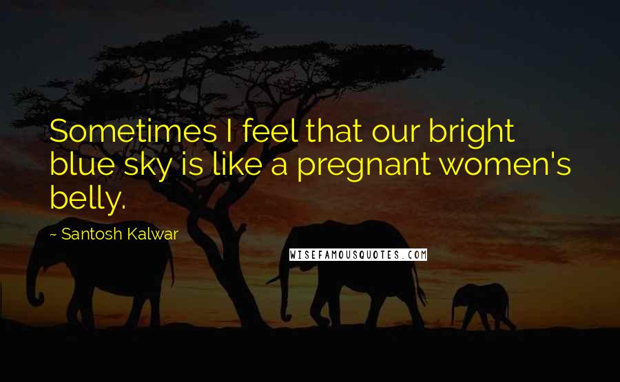 Santosh Kalwar Quotes: Sometimes I feel that our bright blue sky is like a pregnant women's belly.