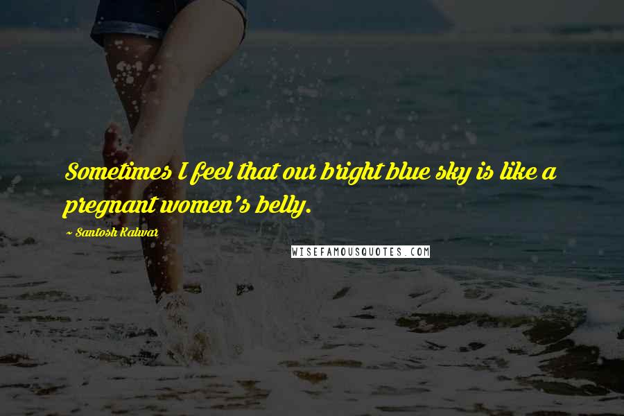 Santosh Kalwar Quotes: Sometimes I feel that our bright blue sky is like a pregnant women's belly.