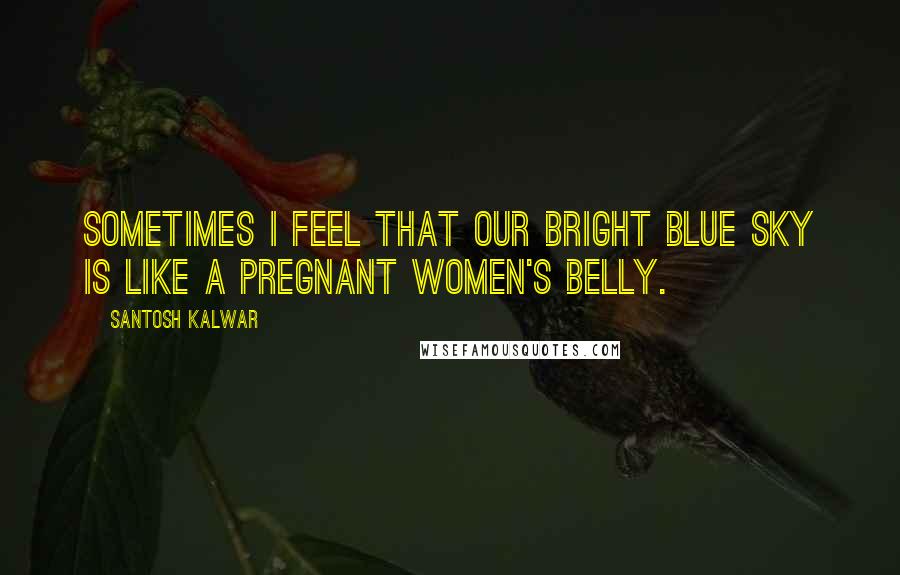 Santosh Kalwar Quotes: Sometimes I feel that our bright blue sky is like a pregnant women's belly.