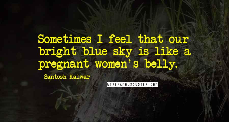 Santosh Kalwar Quotes: Sometimes I feel that our bright blue sky is like a pregnant women's belly.