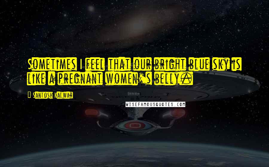 Santosh Kalwar Quotes: Sometimes I feel that our bright blue sky is like a pregnant women's belly.