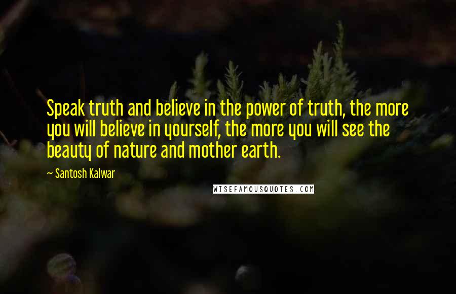 Santosh Kalwar Quotes: Speak truth and believe in the power of truth, the more you will believe in yourself, the more you will see the beauty of nature and mother earth.