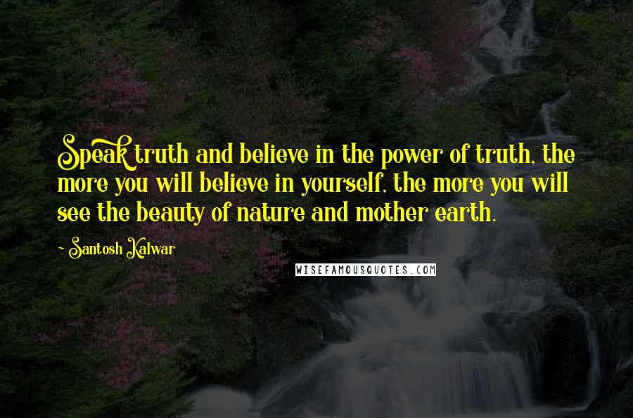 Santosh Kalwar Quotes: Speak truth and believe in the power of truth, the more you will believe in yourself, the more you will see the beauty of nature and mother earth.