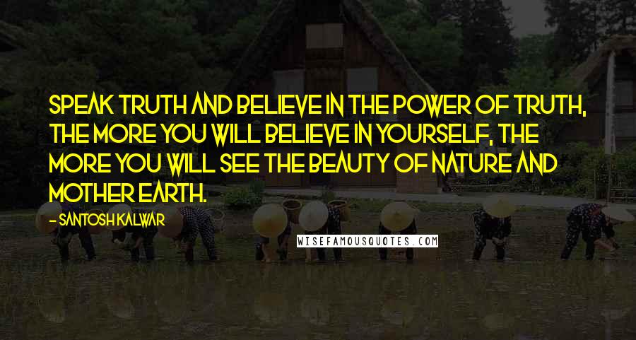 Santosh Kalwar Quotes: Speak truth and believe in the power of truth, the more you will believe in yourself, the more you will see the beauty of nature and mother earth.