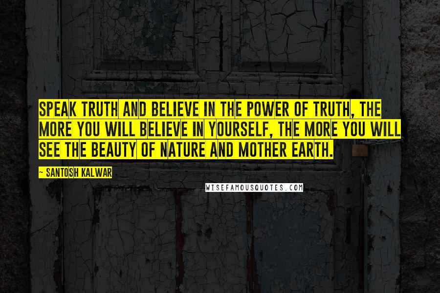 Santosh Kalwar Quotes: Speak truth and believe in the power of truth, the more you will believe in yourself, the more you will see the beauty of nature and mother earth.