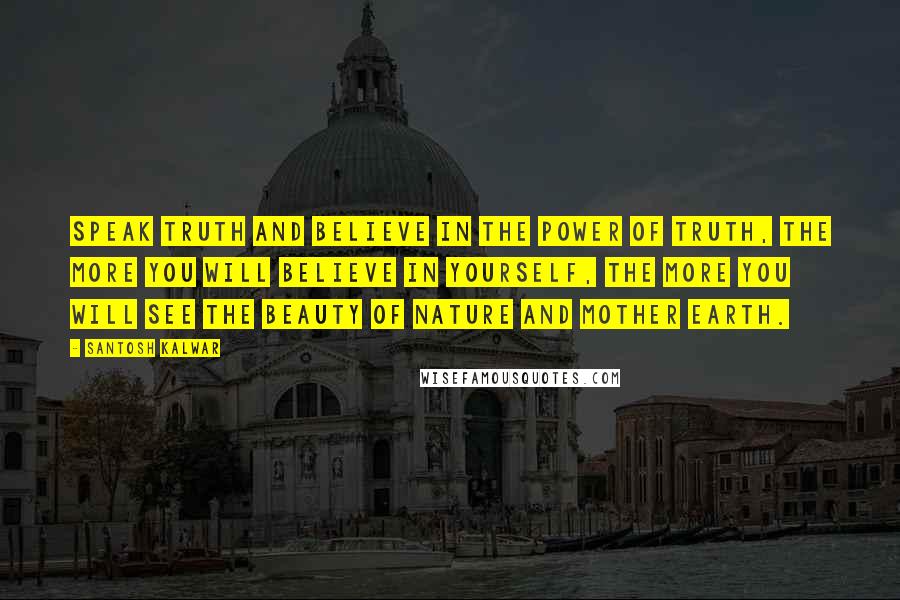 Santosh Kalwar Quotes: Speak truth and believe in the power of truth, the more you will believe in yourself, the more you will see the beauty of nature and mother earth.