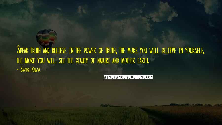 Santosh Kalwar Quotes: Speak truth and believe in the power of truth, the more you will believe in yourself, the more you will see the beauty of nature and mother earth.