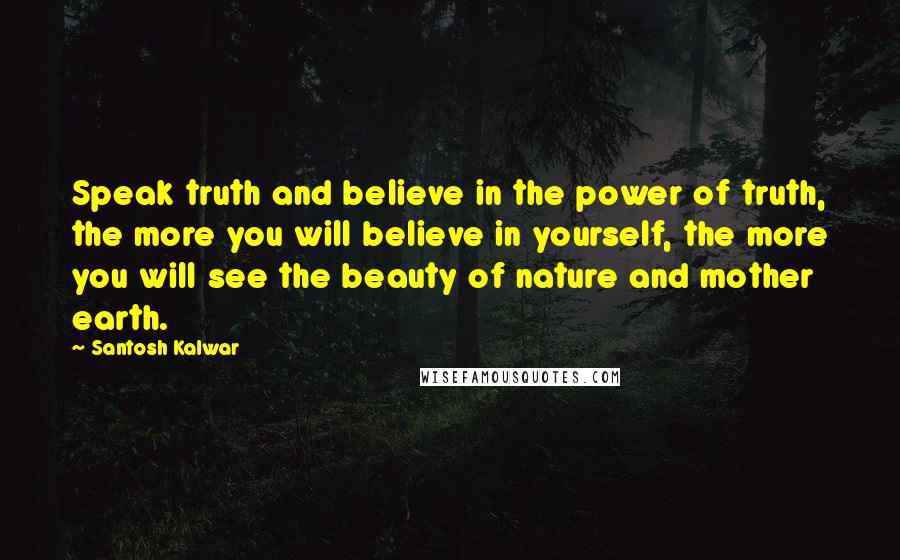 Santosh Kalwar Quotes: Speak truth and believe in the power of truth, the more you will believe in yourself, the more you will see the beauty of nature and mother earth.