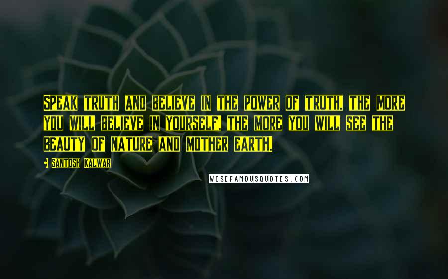 Santosh Kalwar Quotes: Speak truth and believe in the power of truth, the more you will believe in yourself, the more you will see the beauty of nature and mother earth.