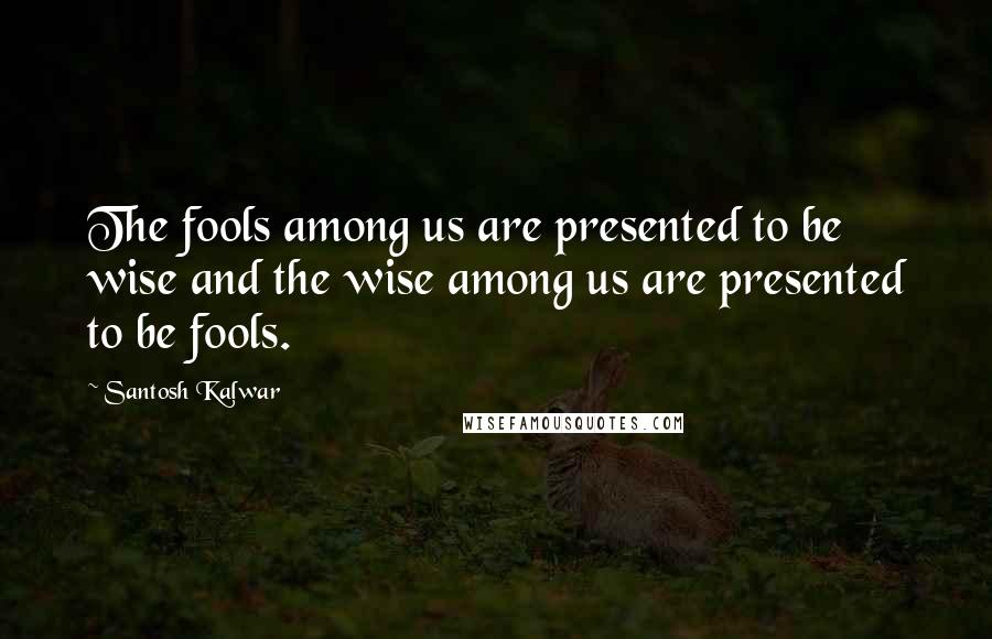 Santosh Kalwar Quotes: The fools among us are presented to be wise and the wise among us are presented to be fools.