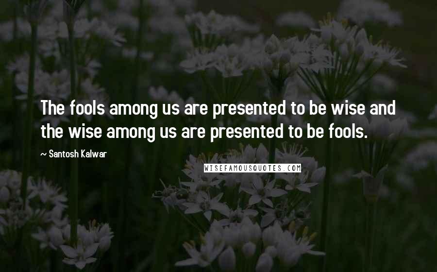 Santosh Kalwar Quotes: The fools among us are presented to be wise and the wise among us are presented to be fools.