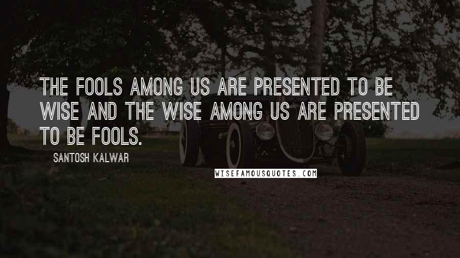 Santosh Kalwar Quotes: The fools among us are presented to be wise and the wise among us are presented to be fools.