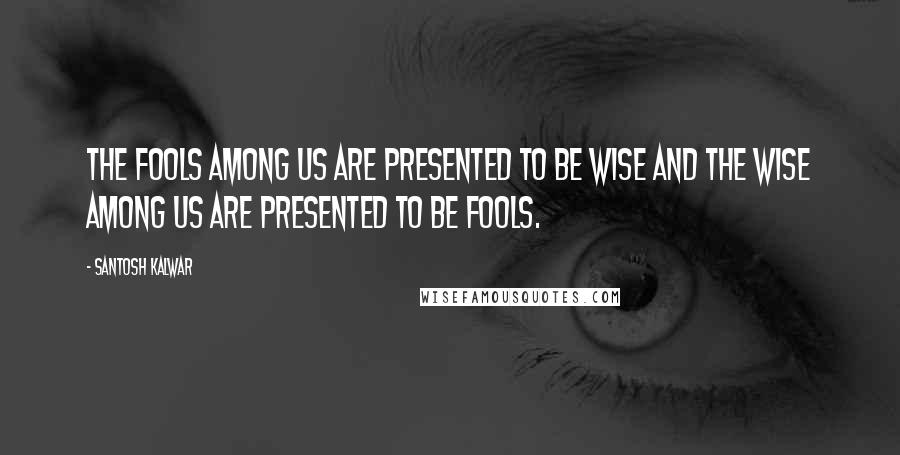 Santosh Kalwar Quotes: The fools among us are presented to be wise and the wise among us are presented to be fools.