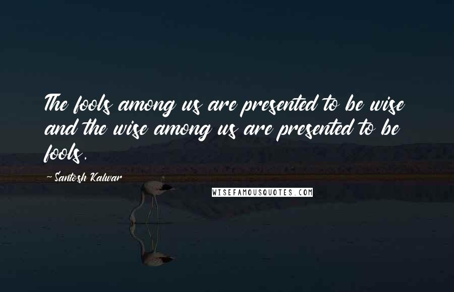 Santosh Kalwar Quotes: The fools among us are presented to be wise and the wise among us are presented to be fools.