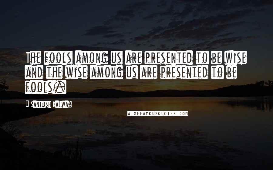 Santosh Kalwar Quotes: The fools among us are presented to be wise and the wise among us are presented to be fools.