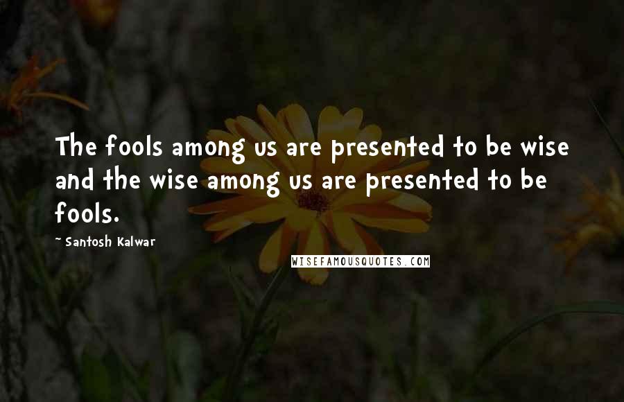 Santosh Kalwar Quotes: The fools among us are presented to be wise and the wise among us are presented to be fools.