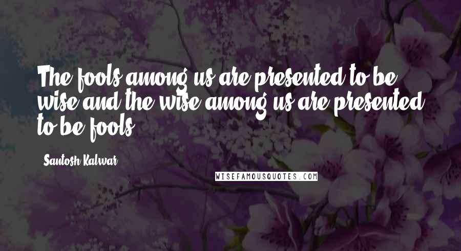 Santosh Kalwar Quotes: The fools among us are presented to be wise and the wise among us are presented to be fools.