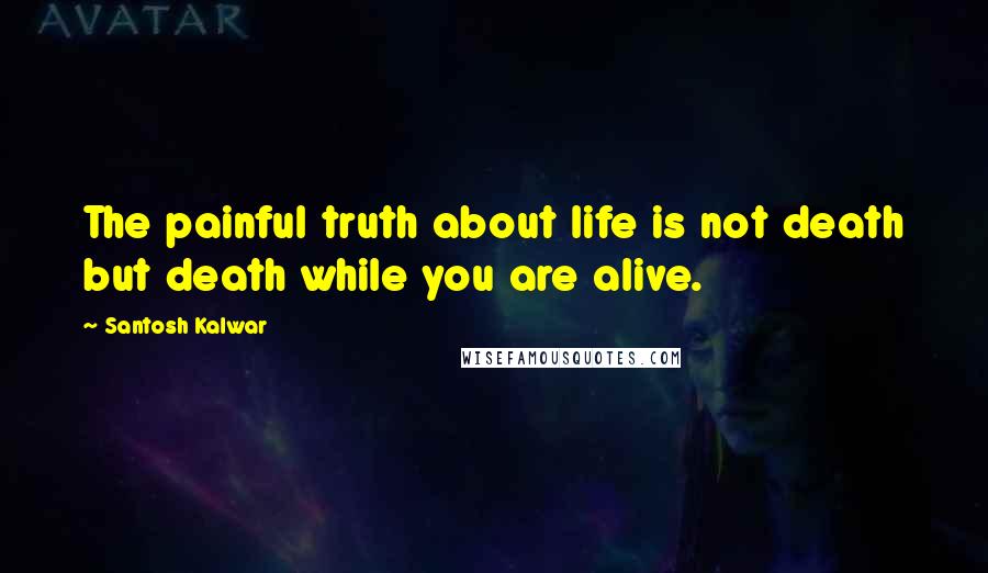 Santosh Kalwar Quotes: The painful truth about life is not death but death while you are alive.