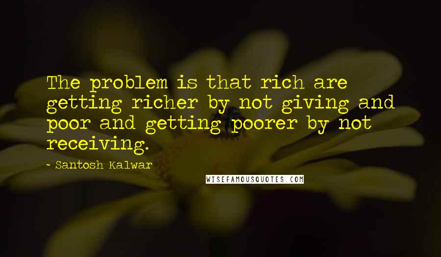 Santosh Kalwar Quotes: The problem is that rich are getting richer by not giving and poor and getting poorer by not receiving.