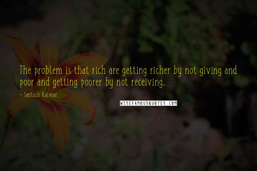 Santosh Kalwar Quotes: The problem is that rich are getting richer by not giving and poor and getting poorer by not receiving.