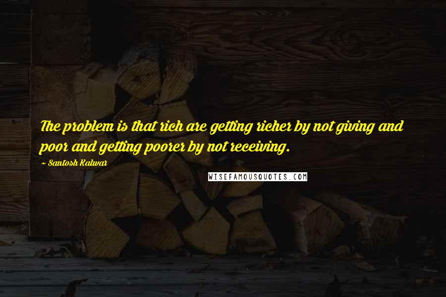 Santosh Kalwar Quotes: The problem is that rich are getting richer by not giving and poor and getting poorer by not receiving.