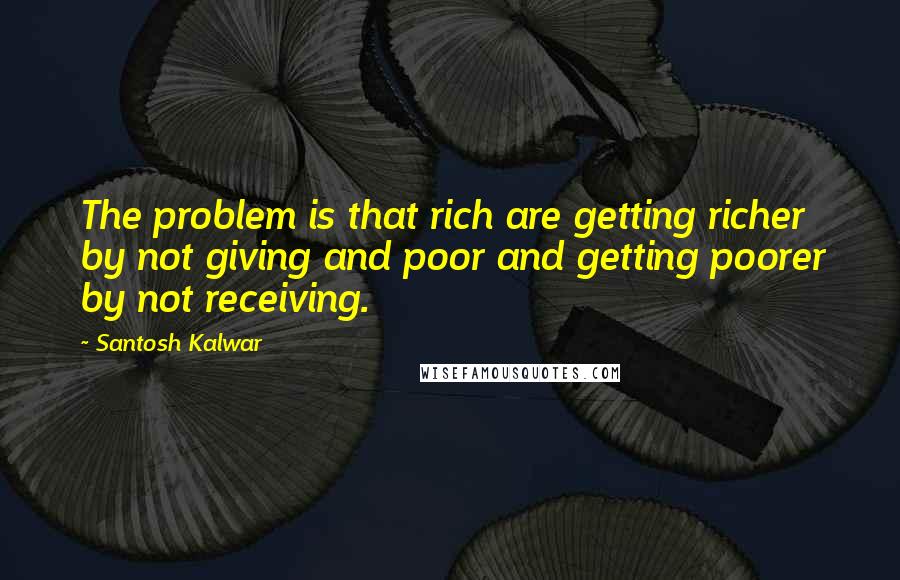Santosh Kalwar Quotes: The problem is that rich are getting richer by not giving and poor and getting poorer by not receiving.