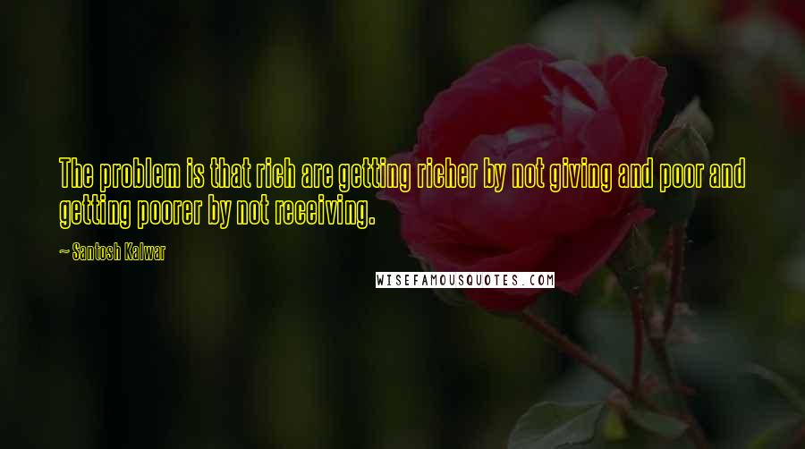 Santosh Kalwar Quotes: The problem is that rich are getting richer by not giving and poor and getting poorer by not receiving.