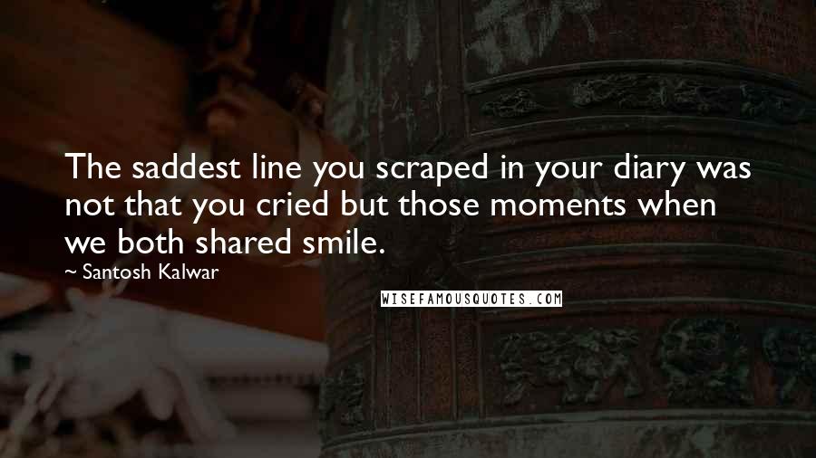 Santosh Kalwar Quotes: The saddest line you scraped in your diary was not that you cried but those moments when we both shared smile.