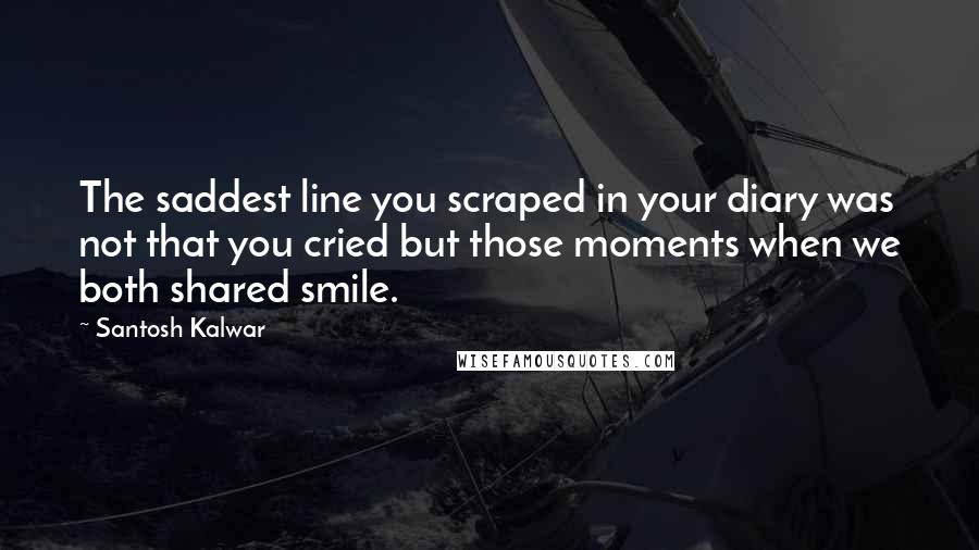 Santosh Kalwar Quotes: The saddest line you scraped in your diary was not that you cried but those moments when we both shared smile.