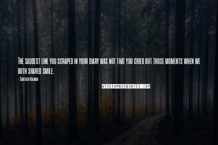 Santosh Kalwar Quotes: The saddest line you scraped in your diary was not that you cried but those moments when we both shared smile.